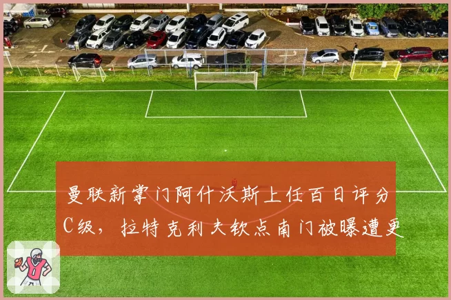 曼联新掌门阿什沃斯上任百日评分C级，拉特克利夫钦点南门被曝遭更衣室抵制