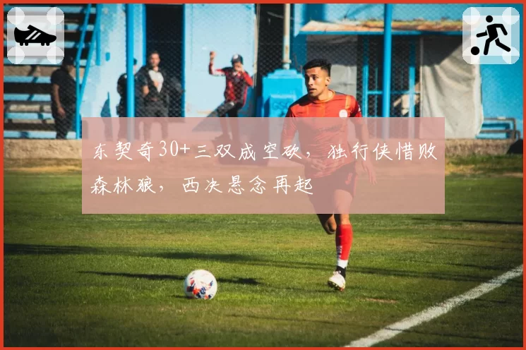 东契奇30+三双成空砍，独行侠惜败森林狼，西决悬念再起
