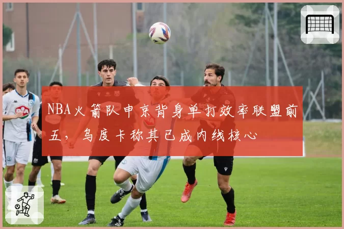 NBA火箭队申京背身单打效率联盟前五,乌度卡称其已成内线核心