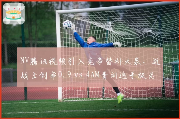 NV腾讯视频引入竞争替补大泉，近战击倒率0.9 vs 4AM青训选手极光0.7，但转移决策失误频发
