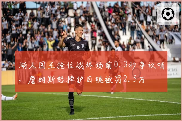湖人国王抢位战终场前0.3秒争议哨,詹姆斯怒摔护目镜被罚2.5万
