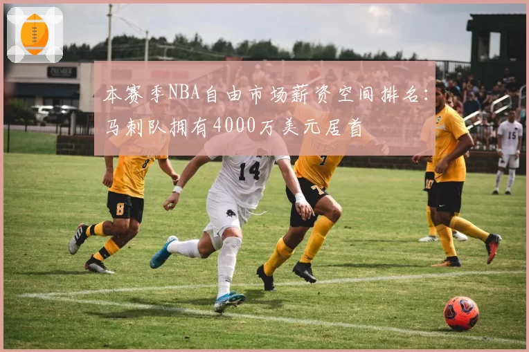 本赛季NBA自由市场薪资空间排名：马刺队拥有4000万美元居首